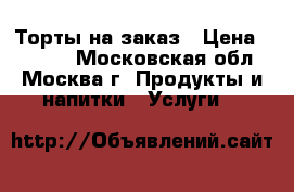 Торты на заказ › Цена ­ 1 000 - Московская обл., Москва г. Продукты и напитки » Услуги   